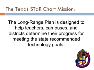 The Texas STaR Chart Mission: The Long-Range Plan is designed to help teachers, campuses, and districts determine their progress for meeting the state recommended technology goals. 