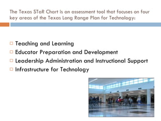 The Texas STaR Chart is an assessment tool that focuses on four key areas of the Texas Long Range Plan for Technology: Teaching and Learning  Educator Preparation and Development  Leadership Administration and Instructional Support  Infrastructure for Technology  