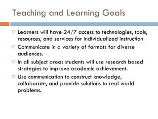 Teaching and Learning Goals Learners will have 24/7 access to technologies, tools, resources, and services for individualized instruction Communicate in a variety of formats for diverse audiences. In all subject areas students will use research based strategies to improve academic achievement. Use communication to construct knowledge, collaborate, and provide solutions to real world problems. 