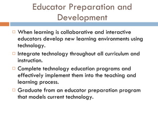 Educator Preparation and Development When learning is collaborative and interactive educators develop new learning environments using technology. Integrate technology throughout all curriculum and instruction. Complete technology education programs and effectively implement them into the teaching and learning process. Graduate from an educator preparation program that models current technology. 