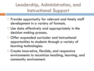 Leadership, Administration, and Instructional Support Provide opportunity for relevant and timely staff development in a variety of formats. Use data effectively and appropriately in the decision making process. Offer expanded curricular and instructional opportunities to students through a variety of learning technologies. Create innovative, flexible, and responsive environments to maximize teaching, learning, and community environment. 