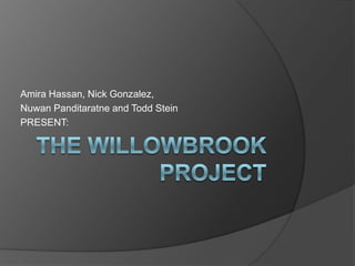The Willowbrook Project,[object Object],Amira Hassan, Nick Gonzalez,,[object Object],Nuwan Panditaratne and Todd Stein ,[object Object],PRESENT:,[object Object]