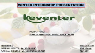 WINTER INTERNSHIP PRESENTATION
PROJECT TOPIC:
MARKET ASSESSMENT OF METRO ICE CREAM
PRESENTED BY:
ASHIS SAHA
DM18A11
ASSISTED BY:
INTERNAL MENTOR : Dr. ADITI DANG
EXTERNAL MENTOR : Mr. SK RASIDUL HOQUE
 