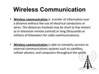 Wireless Communication Wireless communication   is  transfer of information over a distance without the use of electrical conductors or wires. The distances involved may be short (a few meters as in television remote control) or long (thousands or millions of kilometers for radio communications).  Wireless communication   is able to remotely connect to external communications systems such as satellites, cellular phones, and computers throughout the world.  