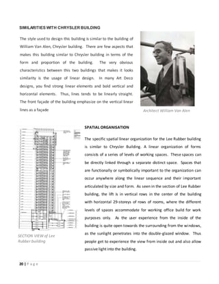 20 | P a g e
SIMILARITIES WITH CHRYSLER BUILDING
The style used to design this building is similar to the building of
William Van Alen, Chrysler building. There are few aspects that
makes this building similar to Chrysler building in terms of the
form and proportion of the building. The very obvious
characteristics between this two buildings that makes it looks
similarity is the usage of linear design. In many Art Deco
designs, you find strong linear elements and bold vertical and
horizontal elements. Thus, lines tends to be linearly straight.
The front façade of the building emphasize on the vertical linear
lines as a façade Architect William Van Alen
SECTION VIEW of Lee
Rubber building
SPATIAL ORGANISATION
The specific spatial linear organization for the Lee Rubber building
is similar to Chrysler Building. A linear organization of forms
consists of a series of levels of working spaces. These spaces can
be directly linked through a separate distinct space. Spaces that
are functionally or symbolically important to the organization can
occur anywhere along the linear sequence and their important
articulated by size and form. As seen in the section of Lee Rubber
building, the lift is in vertical rows in the center of the building
with horizontal 29-storeys of rows of rooms, where the different
levels of spaces accommodate for working office build for work
purposes only. As the user experience from the inside of the
building is quite open towards the surrounding from the windows,
as the sunlight penetrates into the double-glazed window. Thus
people get to experience the view from inside out and also allow
passive light into the building.
 