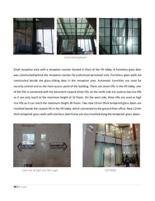 24 | P a g e
Small reception area with a reception counter located in front of the lift lobby. A frameless glass door
was constructed behind the reception counter for authorised personnel only. Frameless glass walls are
constructed beside the glass-sliding door in the reception area. Automatic turnstiles are used for
security control and as the main access point of the building. There are seven lifts in the lift lobby, one
of the lifts is connected with the basement carpark,three lifts on the north side are used as low rise lifts
as it can only reach at the maximum height of 16 floors. On the west side, three lifts are used as high
rise lifts as it can reach the maximum height 28 floors. Two new 12mm thick tempered glass doors are
installed beside the carpark lift in the lift lobby, which connected to the ground floor office. New 12mm
thick tempered glass walls with stainless steel frame are also installed along the tempered glass doors.
Lift lobbyLow rise & high rise lift’s sign
Laminated glasses
 