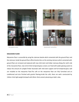 25 | P a g e
MEZZANINE FLOOR
Mezzanine floor is accessible by using the staircase beside which connected with the ground floor and
the staircase inside the ground floor office.Granite tiles on the existing stairacse which connected with
ground floor are removed and replaced with new mild steel and timber staircase.Along the north side
of the mezzanine floor, new 12mm thick tempered glass screens are fixed with spider glazing system to
reduce the amount of sunlight.Timber blustrade with mild steel support and full tempered glass wall
are installed on the mezzanine floor.The café on the mezzanine floor are fully furnished and air
conditioned and also finished with granite flooring.Inside the café, there are walls constructed by
110mm thick light weight brickwall with 20mm thick cement plastering on both sides.
Automatic turnstilesReception area
 