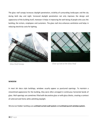 34 | P a g e
The glass roof canopy increases daylight penetration, visibility of surrounding landscapes and the sky
during both day and night. Increased daylight penetration not only improves the design and
appearance of the building itself, moreover it helps in improving the well-being of people who uses the
building, the visitors, employees and customers. The glass roof also enhances ventilation and helps in
reducing electricity costs for lighting.
WINDOW
In most Art deco style buildings, windows usually appear as punctured openings. To maintain a
streamlined appearance for the building, they were often arranged in continuous horizontal bands of
glass. Wall openings are sometimes filled with decorative glass or with glass blocks, creating a contrast
of solid and void forms while admitting daylight.
Wisma Lee Rubber building uses unitised curtain wall system and unitised punch window system.
Glass Roof Canopy Close-up look at the Glass Roof
 