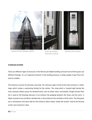 36 | P a g e
STAIRCASE & RAMP
There are different types of staircase in the Wisma Lee Rubber building and each one of them gives out
different feelings. It is an important element in the building because it allows people to get from one
level to another.
The entrance consists of staircases and ramp. The staircase right in front of the main entrance is rather
large which creates a welcoming feeling for the visitors. The ramp which is located right beside the
main staircase allows access for wheeled items such as wheel chairs and trolleys. Rough Granite floor
tile is used as the floorings because it can enhance the gripping between the shoes and the stairs. It
helps to prevent any accidents, besides that, it also enhances the aesthetics of the stairs. The tiles gives
out a minimalistic and clean look for the entrance which makes allows the visitors’ view to be focused
on the main entrance’s door.
Unitised Punch Window System Close-up window
knob from interior
Window from interior
 