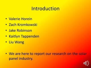 Introduction
•
•
•
•
•

Valerie Horein
Zach Kromkowski
Jake Robinson
Kaitlyn Tappenden
Liu Wang

• We are here to report our research on the solar
panel industry.

 