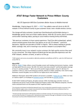 News Release
August 14, 2017
© 2016 AT&T Intellectual Property. All rights reserved. AT&T and the Globe logo are registered trademarks of AT&T Intellectual Property.
AT&T Brings Faster Network to Prince William County
Customers
4G LTE Expansion Will Give Customers Better Access to Mobile Internet
Woodbridge, Virginia August 15, 2017 — AT&T1 has added a new cell site to its 4G LTE
network in Prince William County to give customers faster, more reliable wireless service.
The change will help customers located near Dale Boulevard and Birchdale Avenue in
Woodbridge get the most out of their mobile devices. With 4G LTE service, they’ll see better
service when watching videos, posting to social media or texting family and friends.
“We want our customers to have a great experience. They’ll be able to download, upload,
stream and play games faster than ever before on our 4G LTE network,” said Vince
Apruzzese, regional vice president of AT&T in Virginia. “We’re always working to provide
better coverage. And, we’re investing in our wireless network to accomplish that.”
We constantly invest in our network to give customers the high-quality services they need
to stay connected. This helps Virginia residents get the best possible experience over the
AT&T network, whether at home, at work or on the go.
*AT&T products and services are provided or offered by subsidiaries and affiliates of AT&T Inc. under the AT&T brand and
not by AT&T Inc.
About AT&T
AT&T Inc. (NYSE:T) helps millions around the globe connect with leading entertainment, business, mobile
and high speed internet services. We offer the nation’s best data network* and the best global coverage
of any U.S. wireless provider.** We’re one of the world’s largest providers of pay TV. We have TV
customers in the U.S. and 11 Latin American countries. Nearly 3.5 million companies, from small to large
businesses around the globe, turn to AT&T for our highly secure smart solutions.
Additional information about AT&T products and services is available at about.att.com. Follow our news
on Twitter at @ATT, on Facebook at facebook.com/att and YouTube at youtube.com/att.
© 2017 AT&T Intellectual Property. All rights reserved. AT&T, the Globe logo and other marks are
trademarks and service marks of AT&T Intellectual Property and/or AT&T affiliated companies. All other
marks contained herein are the property of their respective owners.
*Claimbasedonthe NielsenCertifiedData Network Score. Score includesdata reported bywireless consumers inthe
NielsenMobile Insights survey, network measurements from NielsenMobile Performance andNielsenDrive Test
Benchmarks for Q3+Q4 2016 across 121 markets.
**Globalcoverage claimbasedonoffering discountedvoice and data roaming;LTE roaming;and voice roaminginmore
countries than anyother U.S. basedcarrier. Internationalservice required. Coverage not available inallareas. Coverage
mayvaryper countryandbe limited/restricted insome countries.
 