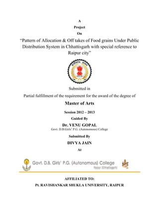 A
Project
On
―Pattern of Allocation & Off takes of Food grains Under Public
Distribution System in Chhattisgarh with special reference to
Raipur city‖
Submitted in
Partial fulfillment of the requirement for the award of the degree of
Master of Arts
Session 2012 – 2013
Guided By
Dr. VENU GOPAL
Govt. D.B.Girls‘ P.G. (Autonomous) College
Submitted By
DIVYA JAIN
At
AFFILIATED TO:
Pt. RAVISHANKAR SHUKLA UNIVERSITY, RAIPUR
 