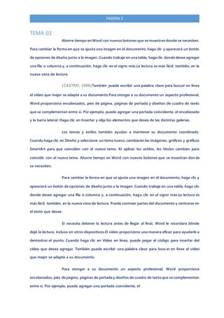 PAGINA 2
TEMA 02
Ahorre tiempo en Word con nuevos botones que se muestran donde se necesiten.
Para cambiar la forma en que se ajusta una imagen en el documento, haga clic y aparecerá un botón
de opciones de diseño junto a la imagen. Cuando trabaje en una tabla, haga clic donde desee agregar
una fila o columna y, a continuación, haga clic en el signo más.La lectura es más fácil, también, en la
nueva vista de lectura.
(CASTRO, 1996)También puede escribir una palabra clave para buscar en línea
el vídeo que mejor se adapte a su documento.Para otorgar a su documento un aspecto profesional,
Word proporciona encabezados, pies de página, páginas de portada y diseños de cuadro de texto
que se complementan entre sí. Por ejemplo, puede agregar una portada coincidente, el encabezado
y la barra lateral. Haga clic en Insertar y elija los elementos que desee de las distintas galerías.
Los temas y estilos también ayudan a mantener su documento coordinado.
Cuando haga clic en Diseño y seleccione un tema nuevo, cambiarán las imágenes, gráficos y gráficos
SmartArt para que coincidan con el nuevo tema. Al aplicar los estilos, los títulos cambian para
coincidir con el nuevo tema. Ahorre tiempo en Word con nuevos botones que se muestran don de
se necesiten.
Para cambiar la forma en que se ajusta una imagen en el documento, haga clic y
aparecerá un botón de opciones de diseño junto a la imagen. Cuando trabaje en una tabla, haga clic
donde desee agregar una fila o columna y, a continuación, haga clic en el signo más.La lectura es
más fácil, también, en la nueva vista de lectura. Puede contraer partes del documento y centrarse en
el texto que desee.
Si necesita detener la lectura antes de llegar al final, Word le recordará dónde
dejó la lectura, incluso en otros dispositivos.El vídeo proporciona una manera eficaz para ayudarle a
demostrar el punto. Cuando haga clic en Vídeo en línea, puede pegar el código para insertar del
vídeo que desea agregar. También puede escribir una palabra clave para buscar en línea el vídeo
que mejor se adapte a su documento.
Para otorgar a su documento un aspecto profesional, Word proporciona
encabezados, pies de página, páginas de portada y diseños de cuadro de texto que se complementan
entre sí. Por ejemplo, puede agregar una portada coincidente, el
 