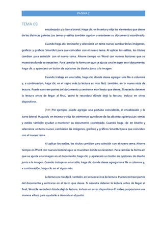 PAGINA 2
TEMA 03
encabezado y la barra lateral. Haga clic en Insertar y elija los elementos que desee
de las distintas galerías.Los temas y estilos también ayudan a mantener su documento coordinado.
Cuando haga clic en Diseño y seleccione un tema nuevo, cambiarán las imágenes,
gráficos y gráficos SmartArt para que coincidan con el nuevo tema. Al aplicar los estilos, los títulos
cambian para coincidir con el nuevo tema. Ahorre tiempo en Word con nuevos botones que se
muestran donde se necesiten. Para cambiar la forma en que se ajusta una imagen en el documento,
haga clic y aparecerá un botón de opciones de diseño junto a la imagen.
Cuando trabaje en una tabla, haga clic donde desee agregar una fila o columna
y, a continuación, haga clic en el signo más.La lectura es más fácil, también, en la nueva vista de
lectura. Puede contraer partes del documento y centrarse en el texto que desee. Si necesita detener
la lectura antes de llegar al final, Word le recordará dónde dejó la lectura, incluso en otros
dispositivos.
(htt)Por ejemplo, puede agregar una portada coincidente, el encabezado y la
barra lateral. Haga clic en Insertar y elija los elementos que desee de las distintas galerías.Los temas
y estilos también ayudan a mantener su documento coordinado. Cuando haga clic en Diseño y
seleccione un tema nuevo, cambiarán las imágenes, gráficos y gráficos SmartArt para que coincidan
con el nuevo tema.
Al aplicar los estilos, los títulos cambian para coincidir con el nuevo tema. Ahorre
tiempo en Word con nuevos botones que se muestran donde se necesiten. Para cambiar la forma en
que se ajusta una imagen en el documento, haga clic y aparecerá un botón de opciones de diseño
junto a la imagen. Cuando trabaje en una tabla, haga clic donde desee agregar una fila o columna y,
a continuación, haga clic en el signo más.
La lectura es más fácil, también, en la nueva vista de lectura. Puede contraer partes
del documento y centrarse en el texto que desee. Si necesita detener la lectura antes de llegar al
final, Word le recordará dónde dejó la lectura, incluso en otros dispositivos.El vídeo proporciona una
manera eficaz para ayudarle a demostrar el punto.
 