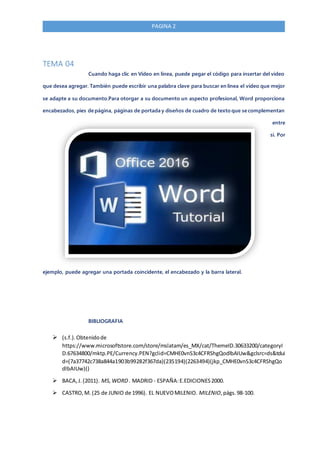 PAGINA 2
TEMA 04
Cuando haga clic en Vídeo en línea, puede pegar el código para insertar del vídeo
que desea agregar. También puede escribir una palabra clave para buscar en línea el vídeo que mejor
se adapte a su documento.Para otorgar a su documento un aspecto profesional, Word proporciona
encabezados, pies de página, páginas de portada y diseños de cuadro de texto que se complementan
entre
sí. Por
ejemplo, puede agregar una portada coincidente, el encabezado y la barra lateral.
BIBLIOGRAFIA
 (s.f.).Obtenidode
https://www.microsoftstore.com/store/mslatam/es_MX/cat/ThemeID.30633200/categoryI
D.67634800/mktp.PE/Currency.PEN?gclid=CMHE0vnS3c4CFRShgQodlbAIUw&gclsrc=ds&tdui
d=(7a37742c738a844a1903b99282f367da)(235194)(2263494)(jkp_CMHE0vnS3c4CFRShgQo
dlbAIUw)()
 BACA,J. (2011). MS,WORD . MADRID - ESPAÑA:E.EDICIONES2000.
 CASTRO,M. (25 de JUNIO de 1996). EL NUEVOMILENIO. MILENIO,págs.98-100.
 
