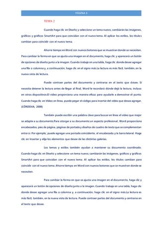 PÁGINA 3
TEMA 2
Cuando haga clic en Diseño y seleccione un tema nuevo, cambiarán las imágenes,
gráficos y gráficos SmartArt para que coincidan con el nuevo tema. Al aplicar los estilos, los títulos
cambian para coincidir con el nuevo tema.
Ahorre tiempo en Word con nuevos botones que se muestran donde se necesiten.
Para cambiar la forma en que se ajusta una imagen en el documento, haga clic y aparecerá un botón
de opciones de diseño junto a la imagen. Cuando trabaje en una tabla, haga clic donde desee agregar
una fila o columna y, a continuación, haga clic en el signo más.La lectura es más fácil, también, en la
nueva vista de lectura.
Puede contraer partes del documento y centrarse en el texto que desee. Si
necesita detener la lectura antes de llegar al final, Word le recordará dónde dejó la lectura, incluso
en otros dispositivos.El vídeo proporciona una manera eficaz para ayudarle a demostrar el punto.
Cuando haga clic en Vídeo en línea, puede pegar el código para insertar del vídeo que desea agregar.
(CÓRDOVA, 2008)
También puede escribir una palabra clave para buscar en línea el vídeo que mejor
se adapte a su documento.Para otorgar a su documento un aspecto profesional, Word proporciona
encabezados, pies de página, páginas de portada y diseños de cuadro de texto que se complementan
entre sí. Por ejemplo, puede agregar una portada coincidente, el encabezado y la barra lateral. Haga
clic en Insertar y elija los elementos que desee de las distintas galerías.
Los temas y estilos también ayudan a mantener su documento coordinado.
Cuando haga clic en Diseño y seleccione un tema nuevo, cambiarán las imágenes, gráficos y gráficos
SmartArt para que coincidan con el nuevo tema. Al aplicar los estilos, los títulos cambian para
coincidir con el nuevo tema. Ahorre tiempo en Word con nuevos botones que se muestran donde se
necesiten.
Para cambiar la forma en que se ajusta una imagen en el documento, haga clic y
aparecerá un botón de opciones de diseño junto a la imagen. Cuando trabaje en una tabla, haga clic
donde desee agregar una fila o columna y, a continuación, haga clic en el signo más.La lectura es
más fácil, también, en la nueva vista de lectura. Puede contraer partes del documento y centrarse en
el texto que desee.
 