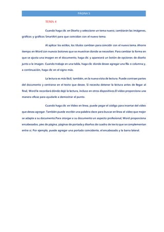 PÁGINA 5
TEMA 4
Cuando haga clic en Diseño y seleccione un tema nuevo, cambiarán las imágenes,
gráficos y gráficos SmartArt para que coincidan con el nuevo tema.
Al aplicar los estilos, los títulos cambian para coincidir con el nuevo tema. Ahorre
tiempo en Word con nuevos botones que se muestran donde se necesiten. Para cambiar la forma en
que se ajusta una imagen en el documento, haga clic y aparecerá un botón de opciones de diseño
junto a la imagen. Cuando trabaje en una tabla, haga clic donde desee agregar una fila o columna y,
a continuación, haga clic en el signo más.
La lectura es más fácil, también, en la nueva vista de lectura. Puede contraer partes
del documento y centrarse en el texto que desee. Si necesita detener la lectura antes de llegar al
final, Word le recordará dónde dejó la lectura, incluso en otros dispositivos.El vídeo proporciona una
manera eficaz para ayudarle a demostrar el punto.
Cuando haga clic en Vídeo en línea, puede pegar el código para insertar del vídeo
que desea agregar. También puede escribir una palabra clave para buscar en línea el vídeo que mejor
se adapte a su documento.Para otorgar a su documento un aspecto profesional, Word proporciona
encabezados, pies de página, páginas de portada y diseños de cuadro de texto que se complementan
entre sí. Por ejemplo, puede agregar una portada coincidente, el encabezado y la barra lateral.
 