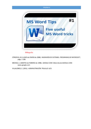 PÁGINA 6
Bibliografía:
CÓRDOVA,M. (LUNESde ENEROde 2008). INGENIERÍA DE SISTEMAS. PROGRAMASDE MICROSOFT,
págs.1-100.
MEDINA,S. (MARTES de FEBRERO de 1998). GOOGLE.COM.Obtenidode GOOGLE.COM:
www.google.com
VILLALOBOS,C.(2011). ADMINISTRACIÓN. TRUJILLO:UCV.
 