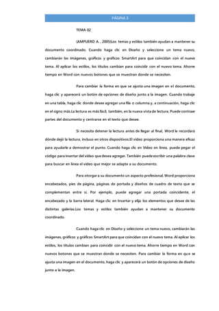 PÁGINA 3
TEMA 02
(AMPUERO A. , 2005)Los temas y estilos también ayudan a mantener su
documento coordinado. Cuando haga clic en Diseño y seleccione un tema nuevo,
cambiarán las imágenes, gráficos y gráficos SmartArt para que coincidan con el nuevo
tema. Al aplicar los estilos, los títulos cambian para coincidir con el nuevo tema. Ahorre
tiempo en Word con nuevos botones que se muestran donde se necesiten.
Para cambiar la forma en que se ajusta una imagen en el documento,
haga clic y aparecerá un botón de opciones de diseño junto a la imagen. Cuando trabaje
en una tabla, haga clic donde desee agregar una fila o columna y, a continuación, haga clic
en el signo más.La lectura es más fácil, también, en la nueva vista de lectura. Puede contraer
partes del documento y centrarse en el texto que desee.
Si necesita detener la lectura antes de llegar al final, Word le recordará
dónde dejó la lectura, incluso en otros dispositivos.El vídeo proporciona una manera eficaz
para ayudarle a demostrar el punto. Cuando haga clic en Vídeo en línea, puede pegar el
código para insertar del vídeo que desea agregar. También puede escribir una palabra clave
para buscar en línea el vídeo que mejor se adapte a su documento.
Para otorgar a su documento un aspecto profesional, Word proporciona
encabezados, pies de página, páginas de portada y diseños de cuadro de texto que se
complementan entre sí. Por ejemplo, puede agregar una portada coincidente, el
encabezado y la barra lateral. Haga clic en Insertar y elija los elementos que desee de las
distintas galerías.Los temas y estilos también ayudan a mantener su documento
coordinado.
Cuando haga clic en Diseño y seleccione un tema nuevo, cambiarán las
imágenes, gráficos y gráficos SmartArt para que coincidan con el nuevo tema. Al aplicar los
estilos, los títulos cambian para coincidir con el nuevo tema. Ahorre tiempo en Word con
nuevos botones que se muestran donde se necesiten. Para cambiar la forma en qu e se
ajusta una imagen en el documento, haga clic y aparecerá un botón de opciones de diseño
junto a la imagen.
 