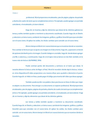 PÁGINA 2
TEMA 2
profesional, Word proporciona encabezados, pies de página, páginas de portada
y diseños de cuadro de texto que se complementan entre sí. Por ejemplo, puede agregar una portada
coincidente, el encabezado y la barra lateral.
Haga clic en Insertar y elija los elementos que desee de las distintas galerías.Los
temas y estilos también ayudan a mantener su documento coordinado. Cuando haga clic en Diseño
y seleccione un tema nuevo,cambiarán las imágenes, gráficos y gráficos SmartArt para que coincidan
con el nuevo tema. Al aplicar los estilos, los títulos cambian para coincidir con el nuevo tema.
Ahorre tiempo en Word con nuevos botones que se muestran donde se necesiten.
Para cambiar la forma en que se ajusta una imagen en el documento, haga clic y aparecerá un bot ón
de opciones de diseño junto a la imagen. Cuando trabaje en una tabla, haga clic donde desee agregar
una fila o columna y, a continuación, haga clic en el signo más.La lectura es más fácil, también, en la
nueva vista de lectura (GUTIERREZ, 2010).
Puede contraer partes del documento y centrarse en el texto que desee. Si
necesita detener la lectura antes de llegar al final, Word le recordará dónde dejó la lectura, incluso
en otros dispositivos.El vídeo proporciona una manera eficaz para ayudarle a demostrar el punto.
Cuando haga clic en Vídeo en línea, puede pegar el código para insertar del vídeo que desea agregar.
También puede escribir una palabra clave para buscar en línea el vídeo que mejor
se adapte a su documento. Para otorgar a su documento un aspecto profesional, Word proporciona
encabezados, pies de página, páginas de portada y diseños de cuadro de texto que se complementan
entre sí. Por ejemplo, puede agregar una portada coincidente, el encabezado y la barra lateral. H aga
clic en Insertar y elija los elementos que desee de las distintas galerías.
Los temas y estilos también ayudan a mantener su documento coordinado.
Cuando haga clic en Diseño y seleccione un tema nuevo, cambiarán las imágenes, gráficos y gráficos
SmartArt para que coincidan con el nuevo tema. Al aplicar los estilos, los títulos cambian para
coincidir con el nuevo tema. Ahorre tiempo en Word con nuevos botones que se muestran donde se
necesiten.
 