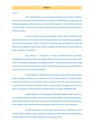 PÁGINA 3
TEMA 3
Para cambiar la forma en que se ajusta una imagen en el documento, haga clic y
aparecerá un botón de opciones de diseño junto a la imagen. Cuando trabaje en una tabla, haga clic
donde desee agregar una fila o columna y, a continuación, haga clic en el signo más.La lectura es
más fácil, también, en la nueva vista de lectura. Puede contraer partes del documento y centrarse en
el texto que desee.
Si necesita detener la lectura antes de llegar al final, Word le recordará dónde
dejó la lectura, incluso en otros dispositivos.El vídeo proporciona una manera eficaz para ayudarle a
demostrar el punto. Cuando haga clic en Vídeo en línea, puede pegar el código para insertar del
vídeo que desea agregar. También puede escribir una palabra clave para buscar en línea el vídeo qu e
mejor se adapte a su documento.
Para otorgar a su documento un aspecto profesional, Word proporciona
encabezados, pies de página, páginas de portada y diseños de cuadro de texto que se complementan
entre sí. Por ejemplo, puede agregar una portada coincidente, el encabezado y la barra lateral. Haga
clic en Insertar y elija los elementos que desee de las distintas galerías.Los temas y estilos también
ayudan a mantener su documento coordinado.
Cuando haga clic en Diseño y seleccione un tema nuevo, cambiarán las imágenes,
gráficos y gráficos SmartArt para que coincidan con el nuevo tema. Al aplicar los estilos, los títulos
cambian para coincidir con el nuevo tema. Ahorre tiempo en Word con nuevos botones que se
muestran donde se necesiten. Para cambiar la forma en que se ajusta una imagen en el documento,
haga clic y aparecerá un botón de opciones de diseño junto a la imagen (TORIYAMA, 2015).
Cuando trabaje en una tabla, haga clic donde desee agregar una fila o columna y,
a continuación, haga clic en el signo más.La lectura es más fácil, también, en la nueva vista de lectura.
Puede contraer partes del documento y centrarse en el texto que desee. Si necesita detener la lectura
antes de llegar al final, Word le recordará dónde dejó la lectura, incluso en otros dispositivos.
El vídeo proporciona una manera eficaz para ayudarle a demostrar el punto.
Cuando haga clic en Vídeo en línea, puede pegar el código para insertar del vídeo que desea agregar.
También puede escribir una palabra clave para buscar en línea el vídeo
 