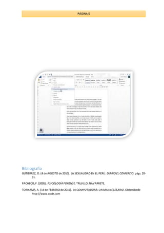 PÁGINA 5
Bibliografía
GUTIERREZ, D. (4 de AGOSTO de 2010). LA SEXUALIDADEN EL PERÚ. DIARIOEL COMERCIO,págs.20-
31.
PACHECO,F.(2005). PSICOLOGÍA FORENSE. TRUJILLO:NAVARRETE.
TORIYAMA,A. (14 de FEBRERO de 2015). LA COMPUTADORA:UN MALNECESARIO.Obtenidode
http://www.code.com
 