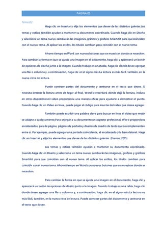 PÁGINA 03
Tema 02:
Haga clic en Insertar y elija los elementos que desee de las distintas galerías.Los
temas y estilos también ayudan a mantener su documento coordinado. Cuando haga clic en Diseño
y seleccione un tema nuevo,cambiarán las imágenes, gráficos y gráficos SmartArt para que coincidan
con el nuevo tema. Al aplicar los estilos, los títulos cambian para coincidir con el nuevo tema.
Ahorre tiempo en Word con nuevos botones que se muestran donde se necesiten.
Para cambiar la forma en que se ajusta una imagen en el documento, haga clic y aparecerá un botón
de opciones de diseño junto a la imagen. Cuando trabaje en una tabla, haga clic donde desee agregar
una fila o columna y, a continuación, haga clic en el signo más.La lectura es más fácil, también, en la
nueva vista de lectura.
Puede contraer partes del documento y centrarse en el texto que desee. Si
necesita detener la lectura antes de llegar al final, Word le recordará dónde dejó la lectura, incluso
en otros dispositivos.El vídeo proporciona una manera eficaz para ayudarle a demostrar el punto.
Cuando haga clic en Vídeo en línea, puede pegar el código para insertar del vídeo que desea agregar.
También puede escribir una palabra clave para buscar en línea el vídeo que mejor
se adapte a su documento.Para otorgar a su documento un aspecto profesional, Word proporciona
encabezados, pies de página, páginas de portada y diseños de cuadro de texto que se complementan
entre sí. Por ejemplo, puede agregar una portada coincidente, el encabezado y la barra lateral. Haga
clic en Insertar y elija los elementos que desee de las distintas galerías. (Franco, 2015)
Los temas y estilos también ayudan a mantener su documento coordinado.
Cuando haga clic en Diseño y seleccione un tema nuevo, cambiarán las imágenes, gráficos y gráficos
SmartArt para que coincidan con el nuevo tema. Al aplicar los estilos, los títulos cambian para
coincidir con el nuevo tema. Ahorre tiempo en Word con nuevos botones que se muestran donde se
necesiten.
Para cambiar la forma en que se ajusta una imagen en el documento, haga clic y
aparecerá un botón de opciones de diseño junto a la imagen. Cuando trabaje en una tabla, haga clic
donde desee agregar una fila o columna y, a continuación, haga clic en el signo más.La lectura es
más fácil, también, en la nueva vista de lectura. Puede contraer partes del documento y centrarse en
el texto que desee.
 