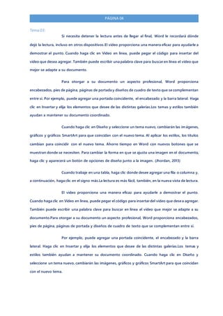 PÁGINA 04
Tema 03:
Si necesita detener la lectura antes de llegar al final, Word le recordará dónde
dejó la lectura, incluso en otros dispositivos.El vídeo proporciona una manera eficaz para ayudarle a
demostrar el punto. Cuando haga clic en Vídeo en línea, puede pegar el código para insertar del
vídeo que desea agregar. También puede escribir una palabra clave para buscar en línea el vídeo que
mejor se adapte a su documento.
Para otorgar a su documento un aspecto profesional, Word proporciona
encabezados, pies de página, páginas de portada y diseños de cuadro de texto que se complementan
entre sí. Por ejemplo, puede agregar una portada coincidente, el encabezado y la barra lateral. Haga
clic en Insertar y elija los elementos que desee de las distintas galerías.Los temas y estilos también
ayudan a mantener su documento coordinado.
Cuando haga clic en Diseño y seleccione un tema nuevo, cambiarán las imágenes,
gráficos y gráficos SmartArt para que coincidan con el nuevo tema. Al aplicar los estilos, los títulos
cambian para coincidir con el nuevo tema. Ahorre tiempo en Word con nuevos botones que se
muestran donde se necesiten. Para cambiar la forma en que se ajusta una imagen en el documento,
haga clic y aparecerá un botón de opciones de diseño junto a la imagen. (Jhordan, 2013)
Cuando trabaje en una tabla, haga clic donde desee agregar una fila o columna y,
a continuación, haga clic en el signo más.La lectura es más fácil, también, en la nueva vista de lectura.
El vídeo proporciona una manera eficaz para ayudarle a demostrar el punto.
Cuando haga clic en Vídeo en línea, puede pegar el código para insertar del vídeo que desea agregar.
También puede escribir una palabra clave para buscar en línea el vídeo que mejor se adapte a su
documento.Para otorgar a su documento un aspecto profesional, Word proporciona encabezados,
pies de página, páginas de portada y diseños de cuadro de texto que se complementan entre sí.
Por ejemplo, puede agregar una portada coincidente, el encabezado y la barra
lateral. Haga clic en Insertar y elija los elementos que desee de las distintas galerías.Los temas y
estilos también ayudan a mantener su documento coordinado. Cuando haga clic en Diseño y
seleccione un tema nuevo, cambiarán las imágenes, gráficos y gráficos SmartArt para que coincidan
con el nuevo tema.
 