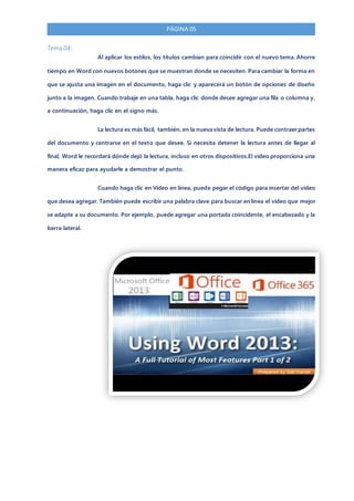 PÁGINA 05
Tema 04:
Al aplicar los estilos, los títulos cambian para coincidir con el nuevo tema. Ahorre
tiempo en Word con nuevos botones que se muestran donde se necesiten. Para cambiar la forma en
que se ajusta una imagen en el documento, haga clic y aparecerá un botón de opciones de diseño
junto a la imagen. Cuando trabaje en una tabla, haga clic donde desee agregar una fila o columna y,
a continuación, haga clic en el signo más.
La lectura es más fácil, también, en la nueva vista de lectura. Puede contraer partes
del documento y centrarse en el texto que desee. Si necesita detener la lectura antes de llegar al
final, Word le recordará dónde dejó la lectura, incluso en otros dispositivos.El vídeo proporciona una
manera eficaz para ayudarle a demostrar el punto.
Cuando haga clic en Vídeo en línea, puede pegar el código para insertar del vídeo
que desea agregar. También puede escribir una palabra clave para buscar en línea el vídeo que mejor
se adapte a su documento. Por ejemplo, puede agregar una portada coincidente, el encabezado y la
barra lateral.
 