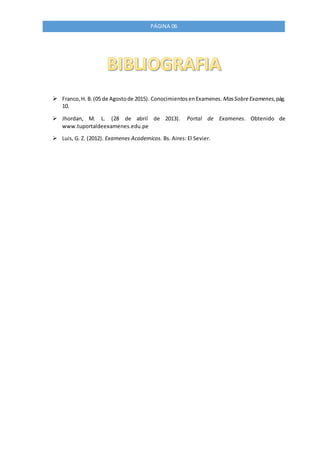 PÁGINA 06
 Franco,H. B.(05 de Agostode 2015). ConocimientosenExamenes. MasSobreExamenes,pág.
10.
 Jhordan, M. L. (28 de abril de 2013). Portal de Examenes. Obtenido de
www.tuportaldeexamenes.edu.pe
 Luis, G. Z. (2012). Examenes Academicos. Bs. Aires: El Sevier.
 