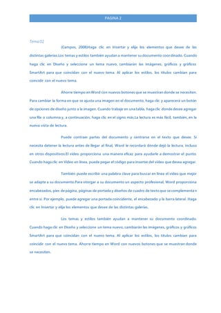 PAGINA 2
Tema 02
(Campos, 2008)Haga clic en Insertar y elija los elementos que desee de las
distintas galerías.Los temas y estilos también ayudan a mantener su documento coordinado. Cuando
haga clic en Diseño y seleccione un tema nuevo, cambiarán las imágenes, gráficos y gráficos
SmartArt para que coincidan con el nuevo tema. Al aplicar los estilos, los títulos cambian para
coincidir con el nuevo tema.
Ahorre tiempo en Word con nuevos botones que se muestran donde se necesiten.
Para cambiar la forma en que se ajusta una imagen en el documento, haga clic y aparecerá un botón
de opciones de diseño junto a la imagen. Cuando trabaje en una tabla, haga clic donde desee agregar
una fila o columna y, a continuación, haga clic en el signo más.La lectura es más fácil, también, en la
nueva vista de lectura.
Puede contraer partes del documento y centrarse en el texto que desee. Si
necesita detener la lectura antes de llegar al final, Word le recordará dónde dejó la lectura, incluso
en otros dispositivos.El vídeo proporciona una manera eficaz para ayudarle a demostrar el punto.
Cuando haga clic en Vídeo en línea, puede pegar el código para insertar del vídeo que desea agregar.
También puede escribir una palabra clave para buscar en línea el vídeo que mejor
se adapte a su documento.Para otorgar a su documento un aspecto profesional, Word proporciona
encabezados, pies de página, páginas de portada y diseños de cuadro de texto que se complementa n
entre sí. Por ejemplo, puede agregar una portada coincidente, el encabezado y la barra lateral. Haga
clic en Insertar y elija los elementos que desee de las distintas galerías.
Los temas y estilos también ayudan a mantener su documento coordinado.
Cuando haga clic en Diseño y seleccione un tema nuevo, cambiarán las imágenes, gráficos y gráficos
SmartArt para que coincidan con el nuevo tema. Al aplicar los estilos, los títulos cambian para
coincidir con el nuevo tema. Ahorre tiempo en Word con nuevos botones que se muestran donde
se necesiten.
 