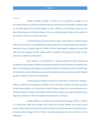 PAGINA 3
Tema 03
(villegas, 2015)Para cambiar la forma en que se ajusta una imagen en el
documento, haga clic y aparecerá un botón de opciones de diseño junto a la imagen. Cuando trabaje
en una tabla, haga clic donde desee agregar una fila o columna y, a continuación, haga clic en el
signo más.La lectura es más fácil, también, en la nueva vista de lectura. Puede contraer partes del
documento y centrarse en el texto que desee.
Si necesita detener la lectura antes de llegar al final, Word le recordará dónde
dejó la lectura, incluso en otros dispositivos.El vídeo proporciona una manera eficaz para ayudarle a
demostrar el punto. Cuando haga clic en Vídeo en línea, puede pegar el código para insertar del
vídeo que desea agregar. También puede escribir una palabra clave para buscar en línea el vídeo
que mejor se adapte a su documento.
Para otorgar a su documento un aspecto profesional, Word proporciona
encabezados, pies de página, páginas de portada y diseños de cuadro de texto que se complementan
entre sí. Por ejemplo, puede agregar una portada coincidente, el encabezado y la barra lateral. Haga
clic en Insertar y elija los elementos que desee de las distintas galerías.Los temas y estilos también
ayudan a mantener su documento coordinado.
Cuando haga clic en Diseño y seleccione un tema nuevo, cambiarán las imágenes,
gráficos y gráficos SmartArt para que coincidan con el nuevo tema. Al aplicar los estilos, los títulos
cambian para coincidir con el nuevo tema. Ahorre tiempo en Word con nuevos botones que se
muestran donde se necesiten. Para cambiar la forma en que se ajusta una imagen en el documento,
haga clic y aparecerá un botón de opciones de diseño junto a la imagen.
Cuando trabaje en una tabla, haga clic donde desee agregar una fila o columna
y, a continuación, haga clic en el signo más.La lectura es más fácil, también, en la nueva vista de
lectura. Puede contraer partes del documento y centrarse en el texto que desee. Si necesita detener
la lectura antes de llegar al final, Word le recordará dónde dejó la lectura, incluso en otros
dispositivos.
 