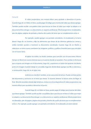 PAGINA 4
Tema 04
El vídeo proporciona una manera eficaz para ayudarle a demostrar el punto.
Cuando haga clic en Vídeo en línea, puede pegar el código para insertar del vídeo que desea agregar.
También puede escribir una palabra clave para buscar en línea el vídeo que mejor se adapte a su
documento.Para otorgar a su documento un aspecto profesional, Word proporciona encabezados,
pies de página, páginas de portada y diseños de cuadro de texto que se complementan entre sí.
Por ejemplo, puede agregar una portada coincidente, el encabezado y la barra
lateral. Haga clic en Insertar y elija los elementos que desee de las distintas galerías.Los temas y
estilos también ayudan a mantener su documento coordinado. Cuando haga clic en Diseño y
seleccione un tema nuevo, cambiarán las imágenes, gráficos y gráficos SmartArt para que coincidan
con el nuevo tema.
Al aplicar los estilos, los títulos cambian para coincidir con el nuevo tema. Ahorre
tiempo en Word con nuevos botones que se muestran donde se necesiten. Para cambiar la forma en
que se ajusta una imagen en el documento, haga clic y aparecerá un botón de opciones de diseño
junto a la imagen. Cuando trabaje en una tabla, haga clic donde desee agregar una fila o columna y,
a continuación, haga clic en el signo más.
La lectura es más fácil, también, en la nueva vista de lectura. Puede contraer partes
del documento y centrarse en el texto que desee. Si necesita detener la lectura antes de llegar al
final, Word le recordará dónde dejó la lectura, incluso en otros dispositivos.El vídeo proporciona una
manera eficaz para ayudarle a demostrar el punto.
Cuando haga clic en Vídeo en línea, puede pegar el código para insertar del vídeo
que desea agregar. También puede escribir una palabra clave para buscar en línea el vídeo que mejor
se adapte a su documento.Para otorgar a su documento un aspecto profesional, Word proporciona
encabezados, pies de página, páginas de portada y diseños de cuadro de texto que se complementan
entre sí. Por ejemplo, puede agregar una portada coincidente, el encabezado y la barra lateral.
 