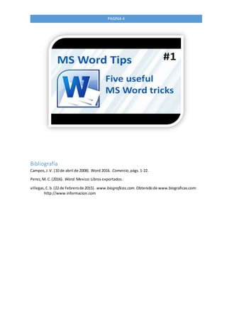 PAGINA 4
Bibliografía
Campos,J.V. (10 de abril de 2008). Word 2016. Comercio,págs.1-22.
Perez,M. C.(2016). Word. Mexico:Librosexportados.
villegas,C.b.(22 de Febrerode 2015). www.biograficas.com.Obtenidode www.biograficas.com:
http://www.informacion.com
 