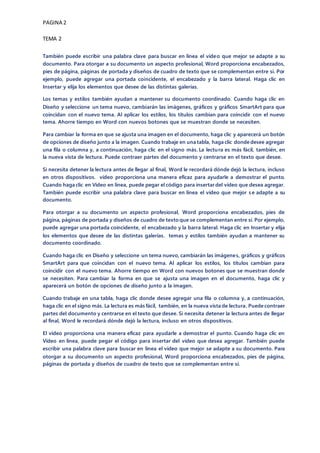 PAGINA 2
TEMA 2
También puede escribir una palabra clave para buscar en línea el vídeo que mejor se adapte a su
documento. Para otorgar a su documento un aspecto profesional, Word proporciona encabezados,
pies de página, páginas de portada y diseños de cuadro de texto que se complementan entre sí. Por
ejemplo, puede agregar una portada coincidente, el encabezado y la barra lateral. Haga clic en
Insertar y elija los elementos que desee de las distintas galerías.
Los temas y estilos también ayudan a mantener su documento coordinado. Cuando haga clic en
Diseño y seleccione un tema nuevo, cambiarán las imágenes, gráficos y gráficos SmartArt para que
coincidan con el nuevo tema. Al aplicar los estilos, los títulos cambian para coincidir con el nuevo
tema. Ahorre tiempo en Word con nuevos botones que se muestran donde se necesiten.
Para cambiar la forma en que se ajusta una imagen en el documento, haga clic y aparecerá un botón
de opciones de diseño junto a la imagen. Cuando trabaje en una tabla, haga clic donde desee agregar
una fila o columna y, a continuación, haga clic en el signo más. La lectura es más fácil, también, en
la nueva vista de lectura. Puede contraer partes del documento y centrarse en el texto que desee.
Si necesita detener la lectura antes de llegar al final, Word le recordará dónde dejó la lectura, incluso
en otros dispositivos. vídeo proporciona una manera eficaz para ayudarle a demostrar el punto.
Cuando haga clic en Vídeo en línea, puede pegar el código para insertar del vídeo que desea agregar.
También puede escribir una palabra clave para buscar en línea el vídeo que mejor s e adapte a su
documento.
Para otorgar a su documento un aspecto profesional, Word proporciona encabezados, pies de
página, páginas de portada y diseños de cuadro de texto que se complementan entre sí. Por ejemplo,
puede agregar una portada coincidente, el encabezado y la barra lateral. Haga clic en Insertar y elija
los elementos que desee de las distintas galerías. temas y estilos también ayudan a mantener su
documento coordinado.
Cuando haga clic en Diseño y seleccione un tema nuevo, cambiarán las imágenes, gráficos y gráficos
SmartArt para que coincidan con el nuevo tema. Al aplicar los estilos, los títulos cambian para
coincidir con el nuevo tema. Ahorre tiempo en Word con nuevos botones que se muestran donde
se necesiten. Para cambiar la forma en que se ajusta una imagen en el documento, haga clic y
aparecerá un botón de opciones de diseño junto a la imagen.
Cuando trabaje en una tabla, haga clic donde desee agregar una fila o columna y, a continuación,
haga clic en el signo más. La lectura es más fácil, también, en la nueva vista de lectura. Puede contraer
partes del documento y centrarse en el texto que desee. Si necesita detener la lectura antes de llegar
al final, Word le recordará dónde dejó la lectura, incluso en otros dispositivos.
El vídeo proporciona una manera eficaz para ayudarle a demostrar el punto. Cuando haga clic en
Vídeo en línea, puede pegar el código para insertar del vídeo que desea agregar. También puede
escribir una palabra clave para buscar en línea el vídeo que mejor se adapte a su documento. Para
otorgar a su documento un aspecto profesional, Word proporciona encabezados, pies de página,
páginas de portada y diseños de cuadro de texto que se complementan entre sí.
 