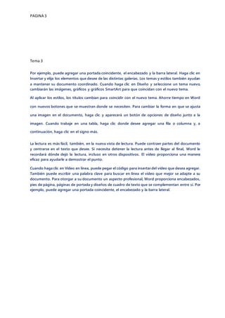 PAGINA 3
Tema 3
Por ejemplo, puede agregar una portada coincidente, el encabezado y la barra lateral. Haga clic en
Insertar y elija los elementos que desee de las distintas galerías. Los temas y estilos también ayudan
a mantener su documento coordinado. Cuando haga clic en Diseño y seleccione un tema nuevo,
cambiarán las imágenes, gráficos y gráficos SmartArt para que coincidan con el nuevo tema.
Al aplicar los estilos, los títulos cambian para coincidir con el nuevo tema. Ahorre tiempo en Word
con nuevos botones que se muestran donde se necesiten. Para cambiar la forma en que se ajusta
una imagen en el documento, haga clic y aparecerá un botón de opciones de diseño junto a la
imagen. Cuando trabaje en una tabla, haga clic donde desee agregar una fila o columna y, a
continuación, haga clic en el signo más.
La lectura es más fácil, también, en la nueva vista de lectura. Puede contraer partes del documento
y centrarse en el texto que desee. Si necesita detener la lectura antes de llegar al final, Word le
recordará dónde dejó la lectura, incluso en otros dispositivos. El vídeo proporciona una manera
eficaz para ayudarle a demostrar el punto.
Cuando haga clic en Vídeo en línea, puede pegar el código para insertar del vídeo que desea agregar.
También puede escribir una palabra clave para buscar en línea el vídeo que mejor se adapte a su
documento. Para otorgar a su documento un aspecto profesional, Word proporciona encabezados,
pies de página, páginas de portada y diseños de cuadro de texto que se complementan entre sí. Por
ejemplo, puede agregar una portada coincidente, el encabezado y la barra lateral.
 
