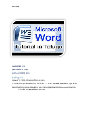 PAGINA 4
(JUANLOPEZ, 2015)
(LUISGONZALES, 2016)
(MARIAGUERRERO, 2014)
Bibliografía
JUANLOPEZ.(2015). MS.WORD. TRUJILLO: UCV.
LUISGONZALES.(16 de 09 de 2016). MS.WORD. LAS VENTAJASDEMS.WORD2016, págs.50-60.
MARIAGUERRERO. (14 de 08 de 2014). LASVENTAJASDEMS.WORD.Obtenidode MS.WORD
VENTAJAS:http:www.adatum.edu.com
 
