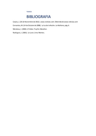 TEMA05
BIBLIOGRAFIA
Carpio,J.(26 de Noviembre de 2012). www.noticias.com.Obtenidode www.noticias.com
Cervantes,M.(14 de Octubre de 2008). La luzde laNoche. La Mañana,pág.6.
Mendoza,J. (2002). El Video. Trujillo:Marañon.
Rodriguez,J.(2001). La Luna. Lima:Montes.
 