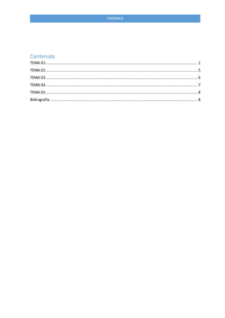PAGINA2
Contenido
TEMA 01:..................................................................................................................................... 1
TEMA 02...................................................................................................................................... 5
TEMA 03...................................................................................................................................... 6
TEMA 04...................................................................................................................................... 7
TEMA 05...................................................................................................................................... 8
Bibliografía.................................................................................................................................. 8
 
