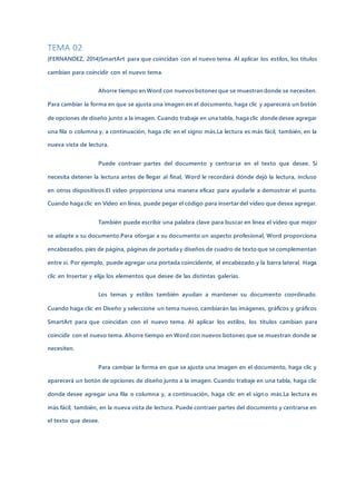TEMA 02
(FERNANDEZ, 2014)SmartArt para que coincidan con el nuevo tema. Al aplicar los estilos, los títulos
cambian para coincidir con el nuevo tema.
Ahorre tiempo en Word con nuevos botones que se muestran donde se necesiten.
Para cambiar la forma en que se ajusta una imagen en el documento, haga clic y aparecerá un botón
de opciones de diseño junto a la imagen. Cuando trabaje en una tabla, haga clic donde desee agregar
una fila o columna y, a continuación, haga clic en el signo más.La lectura es más fácil, también, en la
nueva vista de lectura.
Puede contraer partes del documento y centrarse en el texto que desee. Si
necesita detener la lectura antes de llegar al final, Word le recordará dónde dejó la lectura, incluso
en otros dispositivos.El vídeo proporciona una manera eficaz para ayudarle a demostrar el punto.
Cuando haga clic en Vídeo en línea, puede pegar el código para insertar del vídeo que desea agregar.
También puede escribir una palabra clave para buscar en línea el vídeo que mejor
se adapte a su documento.Para otorgar a su documento un aspecto profesional, Word proporciona
encabezados, pies de página, páginas de portada y diseños de cuadro de texto que se complementan
entre sí. Por ejemplo, puede agregar una portada coincidente, el encabezado y la barra lateral. Haga
clic en Insertar y elija los elementos que desee de las distintas galerías.
Los temas y estilos también ayudan a mantener su documento coordinado.
Cuando haga clic en Diseño y seleccione un tema nuevo, cambiarán las imágenes, gráficos y gráficos
SmartArt para que coincidan con el nuevo tema. Al aplicar los estilos, los títulos cambian para
coincidir con el nuevo tema. Ahorre tiempo en Word con nuevos botones que se muestran donde se
necesiten.
Para cambiar la forma en que se ajusta una imagen en el documento, haga clic y
aparecerá un botón de opciones de diseño junto a la imagen. Cuando trabaje en una tabla, haga clic
donde desee agregar una fila o columna y, a continuación, haga clic en el signo más.La lectura es
más fácil, también, en la nueva vista de lectura. Puede contraer partes del documento y centrarse en
el texto que desee.
 