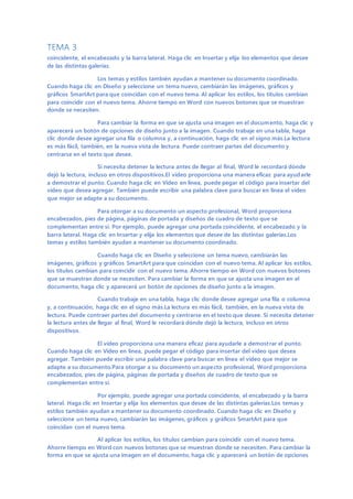 TEMA 3
coincidente, el encabezado y la barra lateral. Haga clic en Insertar y elija los elementos que desee
de las distintas galerías.
Los temas y estilos también ayudan a mantener su documento coordinado.
Cuando haga clic en Diseño y seleccione un tema nuevo, cambiarán las imágenes, gráficos y
gráficos SmartArt para que coincidan con el nuevo tema. Al aplicar los estilos, los títulos cambian
para coincidir con el nuevo tema. Ahorre tiempo en Word con nuevos botones que se muestran
donde se necesiten.
Para cambiar la forma en que se ajusta una imagen en el documento, haga clic y
aparecerá un botón de opciones de diseño junto a la imagen. Cuando trabaje en una tabla, haga
clic donde desee agregar una fila o columna y, a continuación, haga clic en el signo más.La lectura
es más fácil, también, en la nueva vista de lectura. Puede contraer partes del documento y
centrarse en el texto que desee.
Si necesita detener la lectura antes de llegar al final, Word le recordará dónde
dejó la lectura, incluso en otros dispositivos.El vídeo proporciona una manera eficaz para ayudarle
a demostrar el punto. Cuando haga clic en Vídeo en línea, puede pegar el código para insertar del
vídeo que desea agregar. También puede escribir una palabra clave para buscar en línea el vídeo
que mejor se adapte a su documento.
Para otorgar a su documento un aspecto profesional, Word proporciona
encabezados, pies de página, páginas de portada y diseños de cuadro de texto que se
complementan entre sí. Por ejemplo, puede agregar una portada coincidente, el encabezado y la
barra lateral. Haga clic en Insertar y elija los elementos que desee de las distintas galerías.Los
temas y estilos también ayudan a mantener su documento coordinado.
Cuando haga clic en Diseño y seleccione un tema nuevo, cambiarán las
imágenes, gráficos y gráficos SmartArt para que coincidan con el nuevo tema. Al aplicar los estilos,
los títulos cambian para coincidir con el nuevo tema. Ahorre tiempo en Word con nuevos botones
que se muestran donde se necesiten. Para cambiar la forma en que se ajusta una imagen en el
documento, haga clic y aparecerá un botón de opciones de diseño junto a la imagen.
Cuando trabaje en una tabla, haga clic donde desee agregar una fila o columna
y, a continuación, haga clic en el signo más.La lectura es más fácil, también, en la nueva vista de
lectura. Puede contraer partes del documento y centrarse en el texto que desee. Si necesita detener
la lectura antes de llegar al final, Word le recordará dónde dejó la lectura, incluso en otros
dispositivos.
El vídeo proporciona una manera eficaz para ayudarle a demostrar el punto.
Cuando haga clic en Vídeo en línea, puede pegar el código para insertar del vídeo que desea
agregar. También puede escribir una palabra clave para buscar en línea el vídeo que mejor se
adapte a su documento.Para otorgar a su documento un aspecto profesional, Word proporciona
encabezados, pies de página, páginas de portada y diseños de cuadro de texto que se
complementan entre sí.
Por ejemplo, puede agregar una portada coincidente, el encabezado y la barra
lateral. Haga clic en Insertar y elija los elementos que desee de las distintas galerías.Los temas y
estilos también ayudan a mantener su documento coordinado. Cuando haga clic en Diseño y
seleccione un tema nuevo, cambiarán las imágenes, gráficos y gráficos SmartArt para que
coincidan con el nuevo tema.
Al aplicar los estilos, los títulos cambian para coincidir con el nuevo tema.
Ahorre tiempo en Word con nuevos botones que se muestran donde se necesiten. Para cambiar la
forma en que se ajusta una imagen en el documento, haga clic y aparecerá un botón de opciones
 