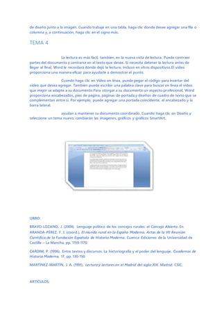 de diseño junto a la imagen. Cuando trabaje en una tabla, haga clic donde desee agregar una fila o
columna y, a continuación, haga clic en el signo más.
TEMA 4
La lectura es más fácil, también, en la nueva vista de lectura. Puede contraer
partes del documento y centrarse en el texto que desee. Si necesita detener la lectura antes de
llegar al final, Word le recordará dónde dejó la lectura, incluso en otros dispositivos.El vídeo
proporciona una manera eficaz para ayudarle a demostrar el punto.
Cuando haga clic en Vídeo en línea, puede pegar el código para insertar del
vídeo que desea agregar. También puede escribir una palabra clave para buscar en línea el vídeo
que mejor se adapte a su documento.Para otorgar a su documento un aspecto profesional, Word
proporciona encabezados, pies de página, páginas de portada y diseños de cuadro de texto que se
complementan entre sí. Por ejemplo, puede agregar una portada coincidente, el encabezado y la
barra lateral.
ayudan a mantener su documento coordinado. Cuando haga clic en Diseño y
seleccione un tema nuevo, cambiarán las imágenes, gráficos y gráficos SmartArt.
LIBRO:
BRAVO-LOZANO, J. (2004). Lenguaje político de los concejos rurales: el Concejo Abierto. En
ARANDA-PÉREZ, F. J. (coord.), El mundo rural en la España Moderna. Actas de la VII Reunión
Científica de la Fundación Española de Historia Moderna, Cuenca: Ediciones de la Universidad de
Castilla – La Mancha, pp. 1159-1170.
CARDIM, P. (1996). Entre textos y discursos. La historiografía y el poder del lenguaje. Cuadernos de
Historia Moderna, 17, pp. 130-150.
MARTÍNEZ-MARTÍN, J. A. (1991). Lectura y lectores en el Madrid del siglo XIX. Madrid: CSIC.
ARTICULOS:
 