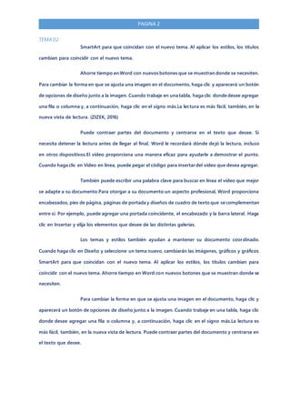 PAGINA 2
TEMA 02:
SmartArt para que coincidan con el nuevo tema. Al aplicar los estilos, los títulos
cambian para coincidir con el nuevo tema.
Ahorre tiempo en Word con nuevos botones que se muestran donde se necesiten.
Para cambiar la forma en que se ajusta una imagen en el documento, haga clic y aparecerá un botón
de opciones de diseño junto a la imagen. Cuando trabaje en una tabla, haga clic donde desee agregar
una fila o columna y, a continuación, haga clic en el signo más.La lectura es más fácil, también, en la
nueva vista de lectura. (ZIZEK, 2016)
Puede contraer partes del documento y centrarse en el texto que desee. Si
necesita detener la lectura antes de llegar al final, Word le recordará dónde dejó la lectura, incluso
en otros dispositivos.El vídeo proporciona una manera eficaz para ayudarle a demostrar el punto.
Cuando haga clic en Vídeo en línea, puede pegar el código para insertar del vídeo que desea agregar.
También puede escribir una palabra clave para buscar en línea el vídeo que mejor
se adapte a su documento.Para otorgar a su documento un aspecto profesional, Word proporciona
encabezados, pies de página, páginas de portada y diseños de cuadro de texto que se complementan
entre sí. Por ejemplo, puede agregar una portada coincidente, el encabezado y la barra lateral. Haga
clic en Insertar y elija los elementos que desee de las distintas galerías.
Los temas y estilos también ayudan a mantener su documento coordinado.
Cuando haga clic en Diseño y seleccione un tema nuevo, cambiarán las imágenes, gráficos y gráficos
SmartArt para que coincidan con el nuevo tema. Al aplicar los estilos, los títulos cambian para
coincidir con el nuevo tema. Ahorre tiempo en Word con nuevos botones que se muestran donde se
necesiten.
Para cambiar la forma en que se ajusta una imagen en el documento, haga clic y
aparecerá un botón de opciones de diseño junto a la imagen. Cuando trabaje en una tabla, haga clic
donde desee agregar una fila o columna y, a continuación, haga clic en el signo más.La lectura es
más fácil, también, en la nueva vista de lectura. Puede contraer partes del documento y centrarse en
el texto que desee.
 