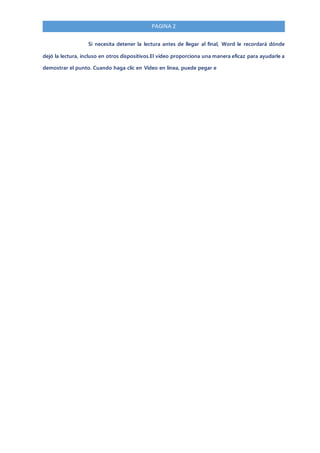 PAGINA 2
Si necesita detener la lectura antes de llegar al final, Word le recordará dónde
dejó la lectura, incluso en otros dispositivos.El vídeo proporciona una manera eficaz para ayudarle a
demostrar el punto. Cuando haga clic en Vídeo en línea, puede pegar e
 