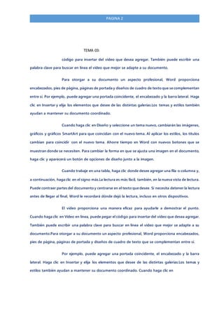 PAGINA 2
TEMA 03:
código para insertar del vídeo que desea agregar. También puede escribir una
palabra clave para buscar en línea el vídeo que mejor se adapte a su documento.
Para otorgar a su documento un aspecto profesional, Word proporciona
encabezados, pies de página, páginas de portada y diseños de cuadro de texto que se complementan
entre sí. Por ejemplo, puede agregar una portada coincidente, el encabezado y la barra lateral. Haga
clic en Insertar y elija los elementos que desee de las distintas galerías.Los temas y estilos también
ayudan a mantener su documento coordinado.
Cuando haga clic en Diseño y seleccione un tema nuevo, cambiarán las imágenes,
gráficos y gráficos SmartArt para que coincidan con el nuevo tema. Al aplicar los estilos, los títulos
cambian para coincidir con el nuevo tema. Ahorre tiempo en Word con nuevos botones que se
muestran donde se necesiten. Para cambiar la forma en que se ajusta una imagen en el documento,
haga clic y aparecerá un botón de opciones de diseño junto a la imagen.
Cuando trabaje en una tabla, haga clic donde desee agregar una fila o columna y,
a continuación, haga clic en el signo más.La lectura es más fácil, también, en la nueva vista de lectura.
Puede contraer partes del documento y centrarse en el texto que desee. Si necesita detener la lectura
antes de llegar al final, Word le recordará dónde dejó la lectura, incluso en otros dispositivos.
El vídeo proporciona una manera eficaz para ayudarle a demostrar el punto.
Cuando haga clic en Vídeo en línea, puede pegar el código para insertar del vídeo que desea agregar.
También puede escribir una palabra clave para buscar en línea el vídeo que mejor se adapte a su
documento.Para otorgar a su documento un aspecto profesional, Word proporciona encabezados,
pies de página, páginas de portada y diseños de cuadro de texto que se complementan entre sí.
Por ejemplo, puede agregar una portada coincidente, el encabezado y la barra
lateral. Haga clic en Insertar y elija los elementos que desee de las distintas galerías.Los temas y
estilos también ayudan a mantener su documento coordinado. Cuando haga clic en
 