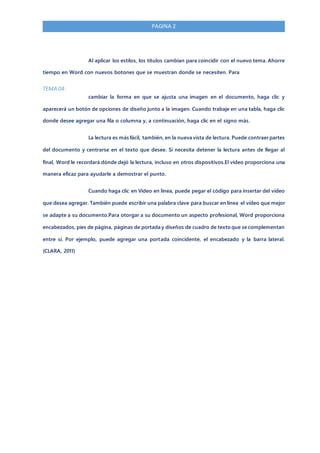 PAGINA 2
Al aplicar los estilos, los títulos cambian para coincidir con el nuevo tema. Ahorre
tiempo en Word con nuevos botones que se muestran donde se necesiten. Para
TEMA 04:
cambiar la forma en que se ajusta una imagen en el documento, haga clic y
aparecerá un botón de opciones de diseño junto a la imagen. Cuando trabaje en una tabla, haga clic
donde desee agregar una fila o columna y, a continuación, haga clic en el signo más.
La lectura es más fácil, también, en la nueva vista de lectura. Puede contraer partes
del documento y centrarse en el texto que desee. Si necesita detener la lectura antes de llegar al
final, Word le recordará dónde dejó la lectura, incluso en otros dispositivos.El vídeo proporciona una
manera eficaz para ayudarle a demostrar el punto.
Cuando haga clic en Vídeo en línea, puede pegar el código para insertar del vídeo
que desea agregar. También puede escribir una palabra clave para buscar en línea el vídeo que mejor
se adapte a su documento.Para otorgar a su documento un aspecto profesional, Word proporciona
encabezados, pies de página, páginas de portada y diseños de cuadro de texto que se complementan
entre sí. Por ejemplo, puede agregar una portada coincidente, el encabezado y la barra lateral.
(CLARA, 2011)
 