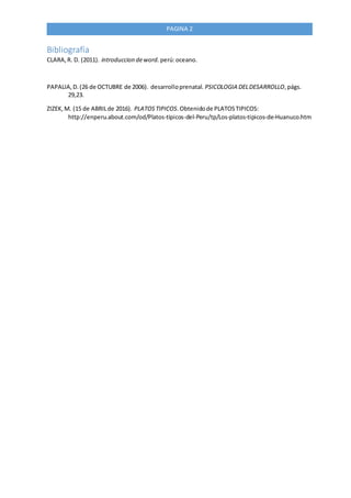 PAGINA 2
Bibliografía
CLARA,R. D. (2011). introduccion deword. perú:oceano.
PAPALIA,D.(26 de OCTUBRE de 2006). desarrolloprenatal. PSICOLOGIA DELDESARROLLO,págs.
29,23.
ZIZEK,M. (15 de ABRILde 2016). PLATOSTIPICOS.Obtenidode PLATOSTIPICOS:
http://enperu.about.com/od/Platos-tipicos-del-Peru/tp/Los-platos-tipicos-de-Huanuco.htm
 
