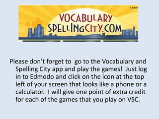 Please don’t forget to go to the Vocabulary and
  Spelling City app and play the games! Just log
  in to Edmodo and click on the icon at the top
  left of your screen that looks like a phone or a
  calculator. I will give one point of extra credit
  for each of the games that you play on VSC.
 