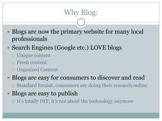 Why Blog:Blogs are now the primary website for many local professionalsSearch Engines (Google etc.) LOVE blogsUnique contentFresh contentOrganized ContentBlogs are easy for consumers to discover and readStandard format, consumers are doing their research onlineBlogs are easy to publishIt’s totally DIY; it’s not about the technology anymore