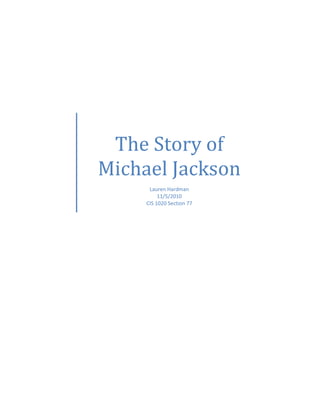 The Story of Michael JacksonLauren Hardman11/5/2010CIS 1020 Section 77<br />Michael Joseph Jackson came into this world on August 29, 1958. He was child number seven with two following him. These are the children from oldest to youngest:<br />,[object Object]